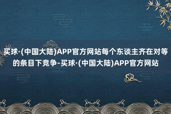 买球·(中国大陆)APP官方网站每个东谈主齐在对等的条目下竞争-买球·(中国大陆)APP官方网站