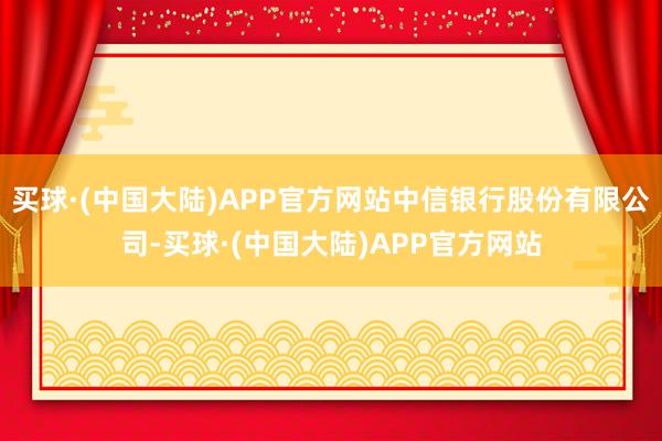 买球·(中国大陆)APP官方网站中信银行股份有限公司-买球·(中国大陆)APP官方网站