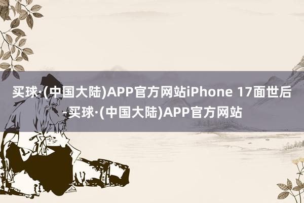 买球·(中国大陆)APP官方网站iPhone 17面世后-买球·(中国大陆)APP官方网站