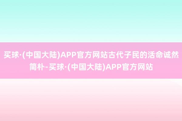 买球·(中国大陆)APP官方网站古代子民的活命诚然简朴-买球·(中国大陆)APP官方网站