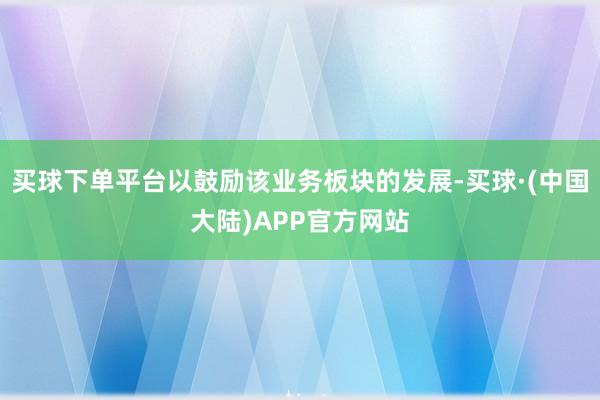 买球下单平台以鼓励该业务板块的发展-买球·(中国大陆)APP官方网站