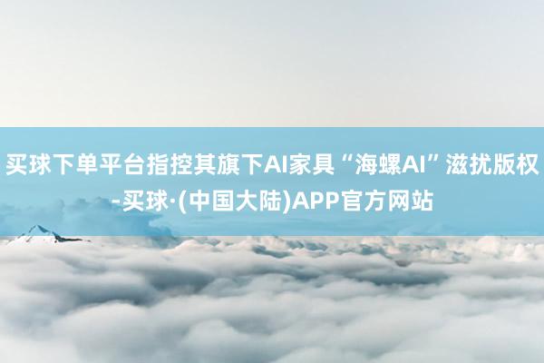 买球下单平台指控其旗下AI家具“海螺AI”滋扰版权-买球·(中国大陆)APP官方网站