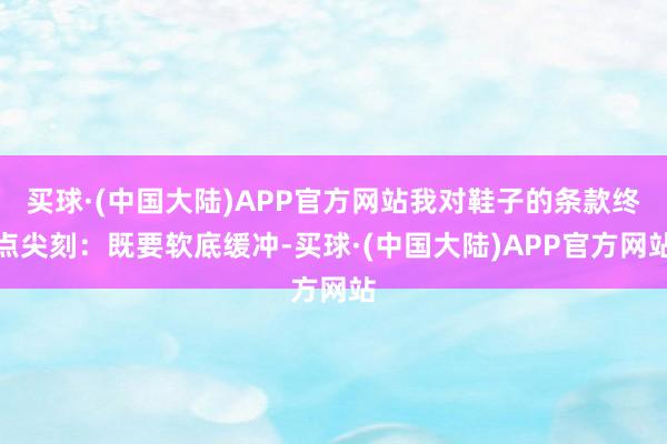 买球·(中国大陆)APP官方网站我对鞋子的条款终点尖刻：既要软底缓冲-买球·(中国大陆)APP官方网站