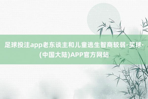足球投注app老东谈主和儿童逃生智商较弱-买球·(中国大陆)APP官方网站