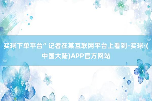 买球下单平台”记者在某互联网平台上看到-买球·(中国大陆)APP官方网站