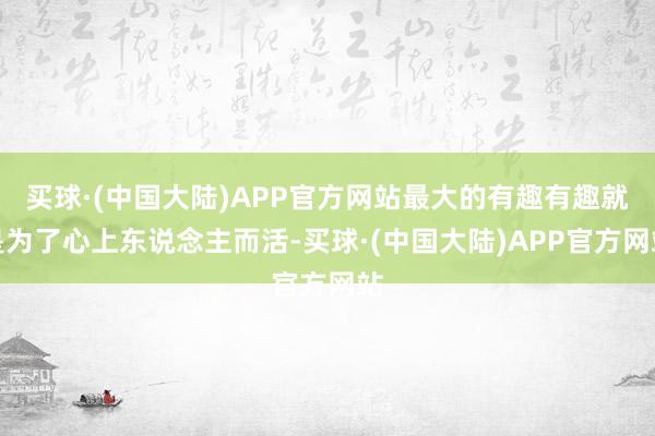 买球·(中国大陆)APP官方网站最大的有趣有趣就是为了心上东说念主而活-买球·(中国大陆)APP官方网站