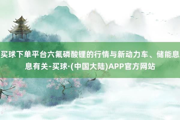 买球下单平台六氟磷酸锂的行情与新动力车、储能息息有关-买球·(中国大陆)APP官方网站