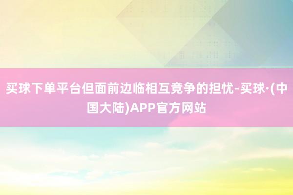 买球下单平台但面前边临相互竞争的担忧-买球·(中国大陆)APP官方网站