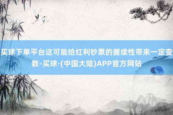 买球下单平台这可能给红利钞票的握续性带来一定变数-买球·(中国大陆)APP官方网站
