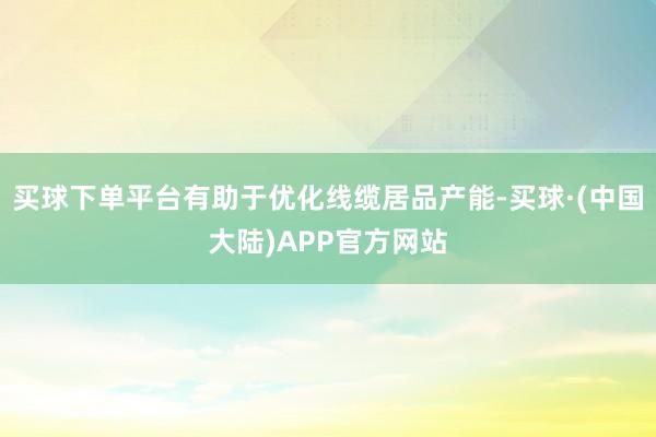 买球下单平台有助于优化线缆居品产能-买球·(中国大陆)APP官方网站