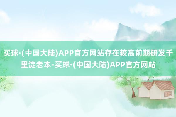 买球·(中国大陆)APP官方网站存在较高前期研发千里淀老本-买球·(中国大陆)APP官方网站
