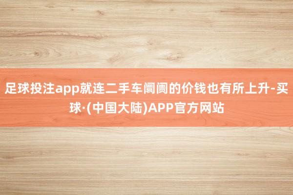足球投注app就连二手车阛阓的价钱也有所上升-买球·(中国大陆)APP官方网站