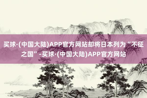 买球·(中国大陆)APP官方网站却将日本列为“不征之国”-买球·(中国大陆)APP官方网站