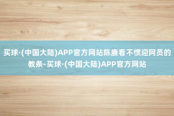 买球·(中国大陆)APP官方网站陈赓看不惯迎阿员的教条-买球·(中国大陆)APP官方网站