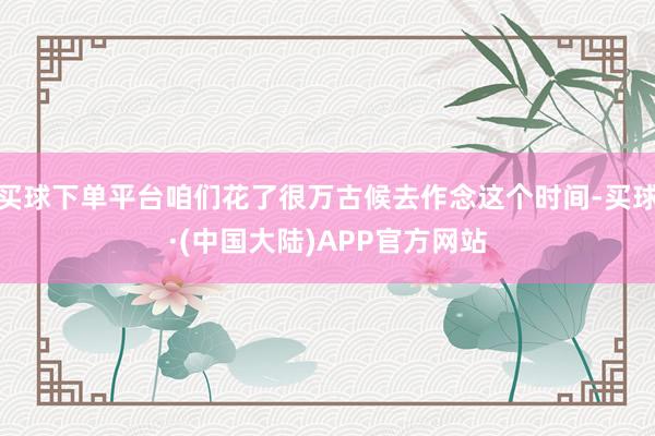 买球下单平台咱们花了很万古候去作念这个时间-买球·(中国大陆)APP官方网站