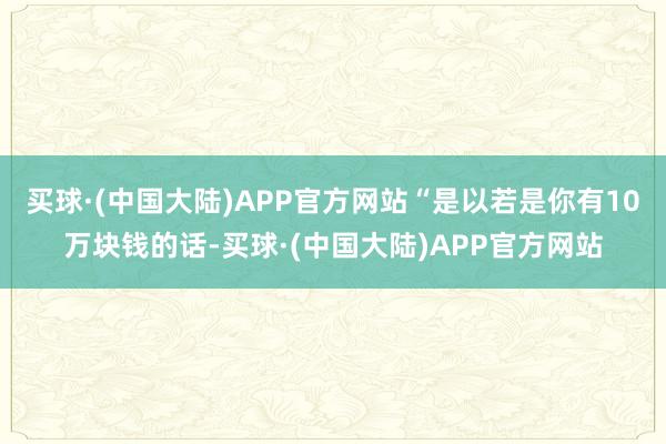 买球·(中国大陆)APP官方网站“是以若是你有10万块钱的话-买球·(中国大陆)APP官方网站