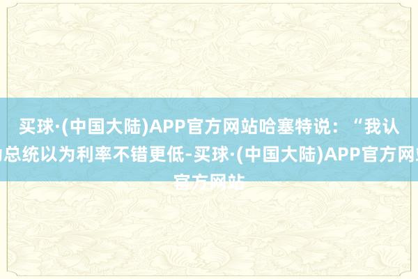 买球·(中国大陆)APP官方网站哈塞特说：“我认为总统以为利率不错更低-买球·(中国大陆)APP官方网站