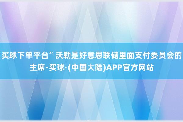 买球下单平台”沃勒是好意思联储里面支付委员会的主席-买球·(中国大陆)APP官方网站