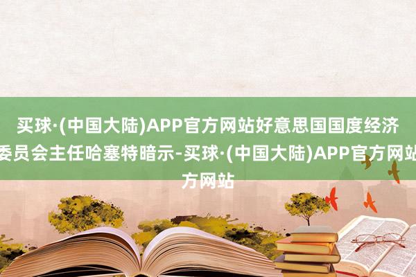 买球·(中国大陆)APP官方网站好意思国国度经济委员会主任哈塞特暗示-买球·(中国大陆)APP官方网站