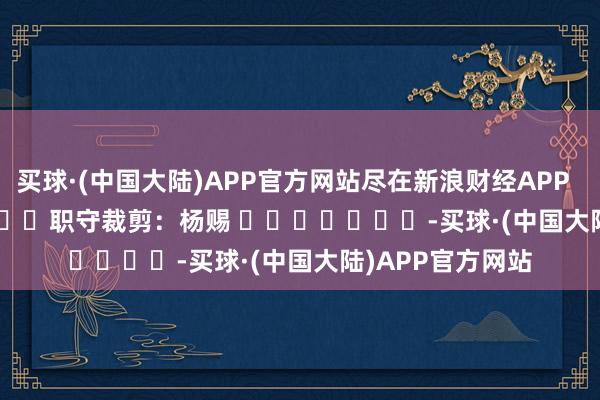 买球·(中国大陆)APP官方网站尽在新浪财经APP            						职守裁剪：杨赐 							-买球·(中国大陆)APP官方网站