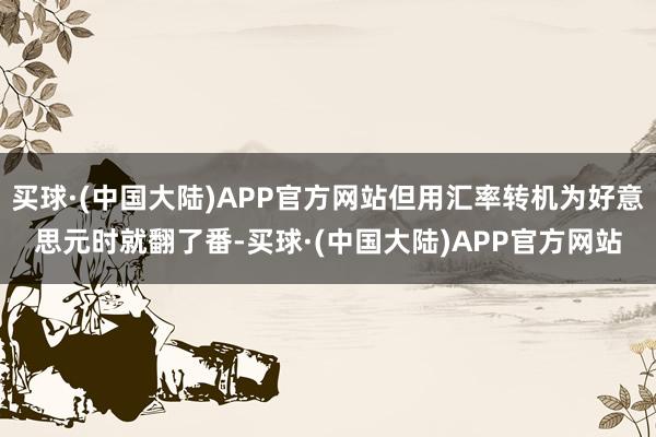 买球·(中国大陆)APP官方网站但用汇率转机为好意思元时就翻了番-买球·(中国大陆)APP官方网站