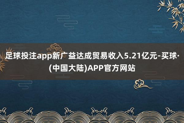 足球投注app新广益达成贸易收入5.21亿元-买球·(中国大陆)APP官方网站