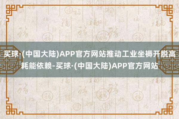买球·(中国大陆)APP官方网站推动工业坐褥开脱高耗能依赖-买球·(中国大陆)APP官方网站