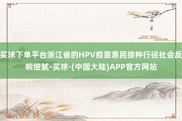 买球下单平台浙江省的HPV疫苗惠民接种行径社会反响细腻-买球·(中国大陆)APP官方网站