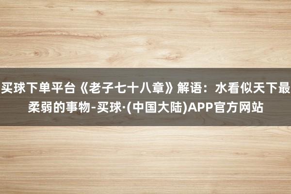 买球下单平台《老子七十八章》解语：水看似天下最柔弱的事物-买球·(中国大陆)APP官方网站