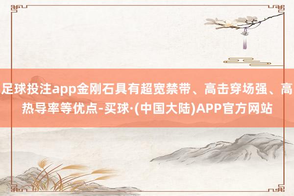 足球投注app金刚石具有超宽禁带、高击穿场强、高热导率等优点-买球·(中国大陆)APP官方网站