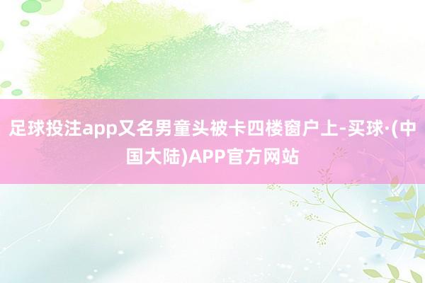 足球投注app又名男童头被卡四楼窗户上-买球·(中国大陆)APP官方网站