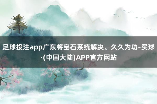 足球投注app广东将宝石系统解决、久久为功-买球·(中国大陆)APP官方网站