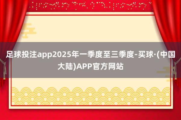 足球投注app2025年一季度至三季度-买球·(中国大陆)APP官方网站