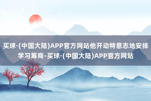 买球·(中国大陆)APP官方网站他开动特意志地安排学习筹商-买球·(中国大陆)APP官方网站